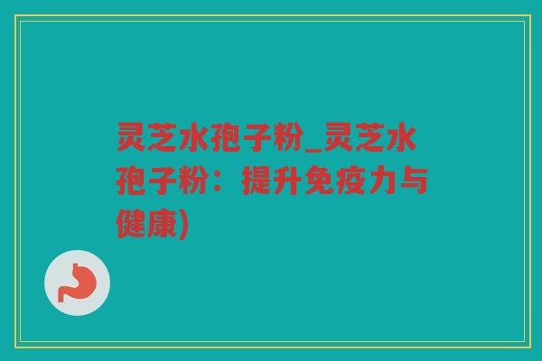 灵芝水孢子粉_灵芝水孢子粉：提升免疫力与健康)