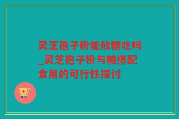灵芝孢子粉能放糖吃吗_灵芝孢子粉与糖搭配食用的可行性探讨