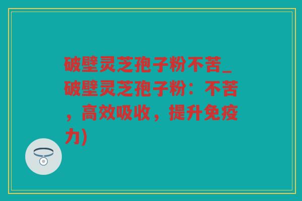 破壁灵芝孢子粉不苦_破壁灵芝孢子粉：不苦，高效吸收，提升免疫力)