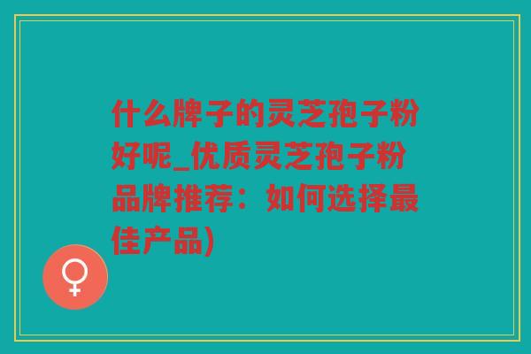 什么牌子的灵芝孢子粉好呢_优质灵芝孢子粉品牌推荐：如何选择佳产品)