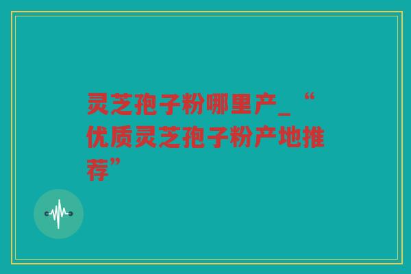 灵芝孢子粉哪里产_“优质灵芝孢子粉产地推荐”
