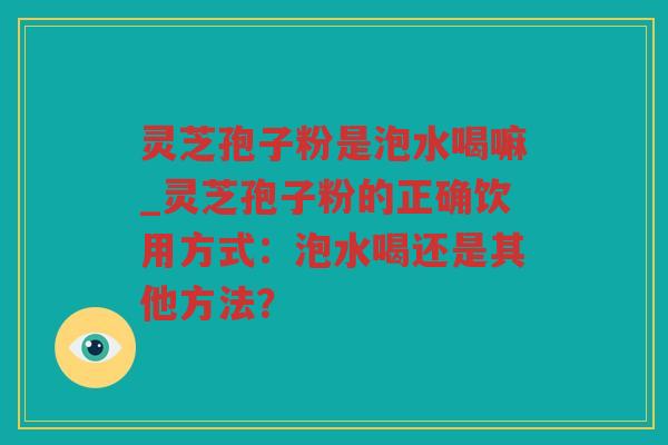 灵芝孢子粉是泡水喝嘛_灵芝孢子粉的正确饮用方式：泡水喝还是其他方法？