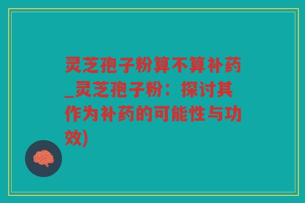 灵芝孢子粉算不算补药_灵芝孢子粉：探讨其作为补药的可能性与功效)