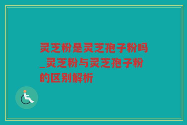 灵芝粉是灵芝孢子粉吗_灵芝粉与灵芝孢子粉的区别解析