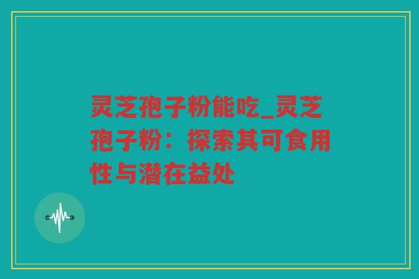 灵芝孢子粉能吃_灵芝孢子粉：探索其可食用性与潜在益处