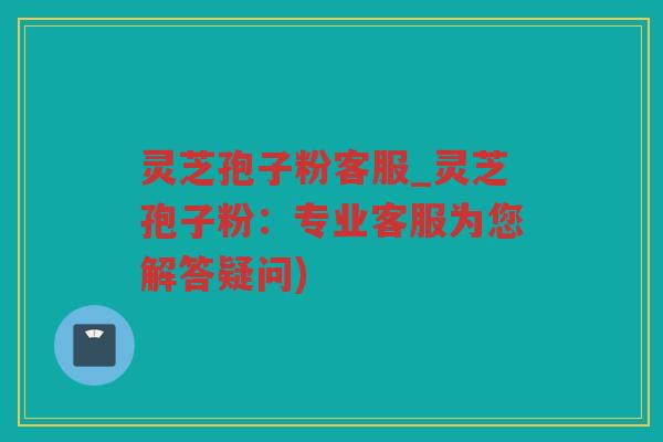 灵芝孢子粉客服_灵芝孢子粉：专业客服为您解答疑问)