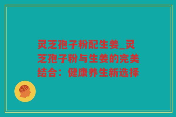 灵芝孢子粉配生姜_灵芝孢子粉与生姜的完美结合:健康养生新选择 灵芝孢子粉配生姜_灵芝孢子粉与生姜的完美结合:健康养生新选择