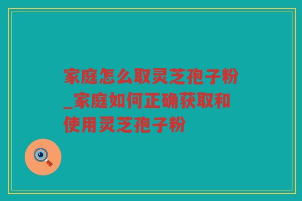 家庭怎么取灵芝孢子粉_家庭如何正确获取和使用灵芝孢子粉