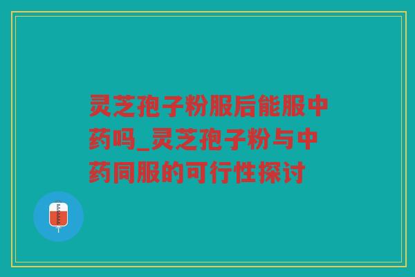 灵芝孢子粉服后能服吗_灵芝孢子粉与同服的可行性探讨