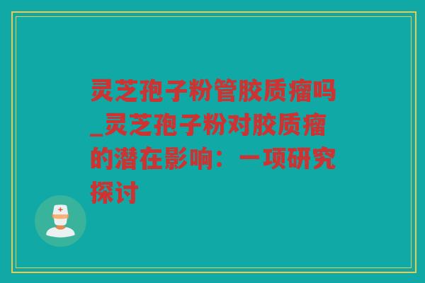 灵芝孢子粉管胶质瘤吗_灵芝孢子粉对胶质瘤的潜在影响：一项研究探讨