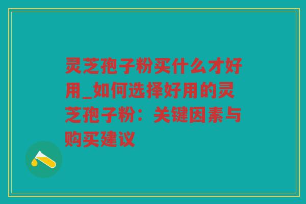 灵芝孢子粉买什么才好用_如何选择好用的灵芝孢子粉：关键因素与购买建议