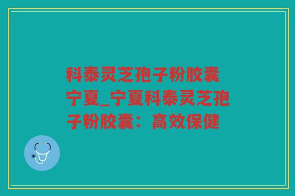 科泰灵芝孢子粉胶囊 宁夏_宁夏科泰灵芝孢子粉胶囊：高效保健