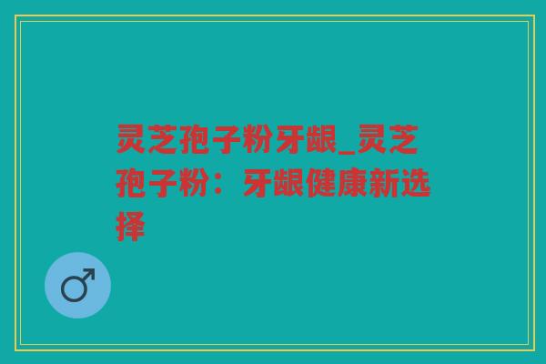 灵芝孢子粉牙龈_灵芝孢子粉：牙龈健康新选择