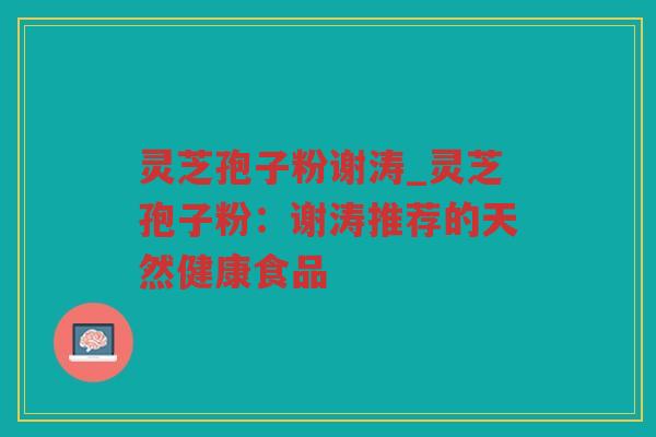 灵芝孢子粉谢涛_灵芝孢子粉：谢涛推荐的天然健康食品