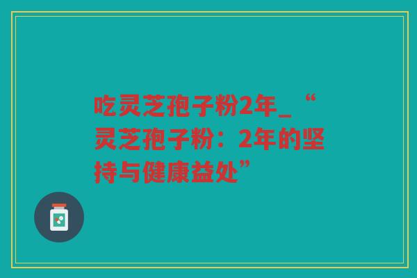 吃灵芝孢子粉2年_“灵芝孢子粉:2年的坚持与健康益处” 吃灵芝孢子粉2年_“灵芝孢子粉:2年的坚持与健康益处”