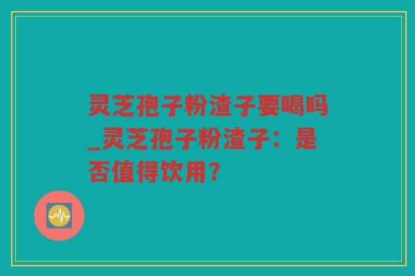 灵芝孢子粉渣子要喝吗_灵芝孢子粉渣子：是否值得饮用？