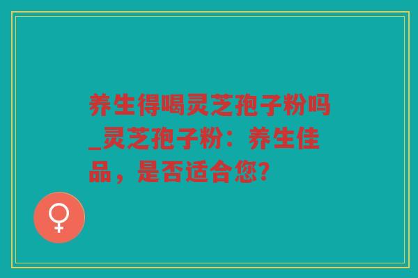 养生得喝灵芝孢子粉吗_灵芝孢子粉：养生佳品，是否适合您？