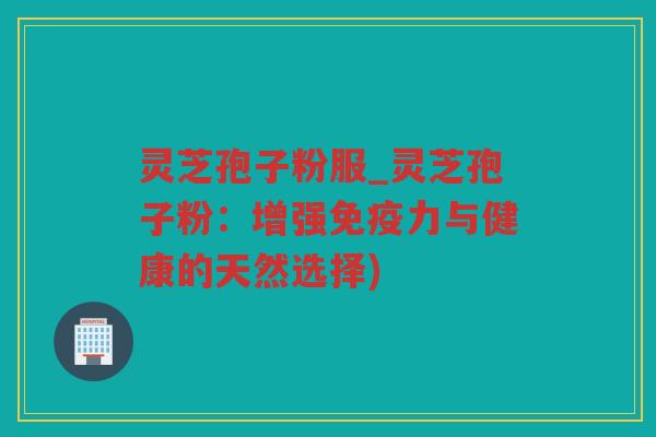 灵芝孢子粉服_灵芝孢子粉:增强免疫力与健康的天然选择) 灵芝孢子粉服_灵芝孢子粉:增强免疫力与健康的天然选择)