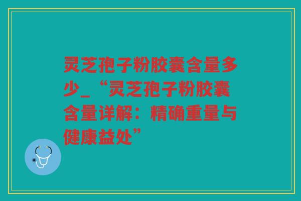灵芝孢子粉胶囊含量多少_“灵芝孢子粉胶囊含量详解：精确重量与健康益处”