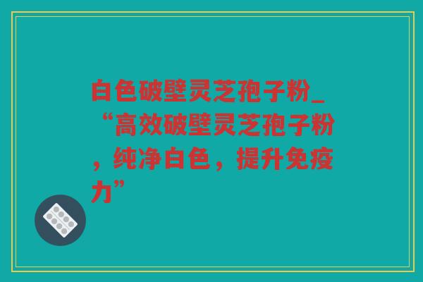 白色破壁灵芝孢子粉_“高效破壁灵芝孢子粉,纯净白色,提升免疫力” 白色破壁灵芝孢子粉_“高效破壁灵芝孢子粉,纯净白色,提升免疫力”
