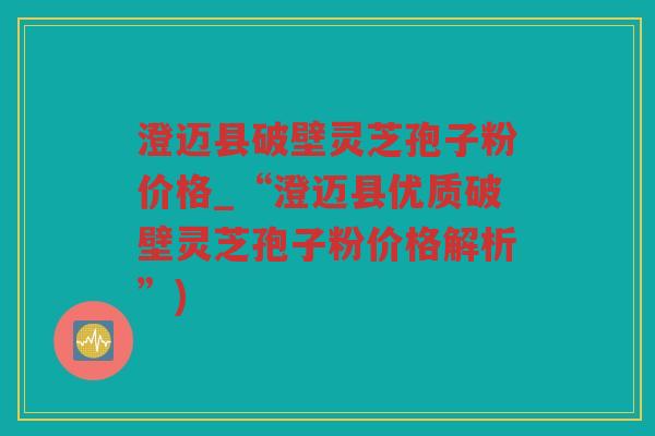 澄迈县破壁灵芝孢子粉价格_“澄迈县优质破壁灵芝孢子粉价格解析”)