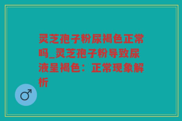 灵芝孢子粉尿褐色正常吗_灵芝孢子粉导致尿液呈褐色:正常现象解析 灵芝孢子粉尿褐色正常吗_灵芝孢子粉导致尿液呈褐色:正常现象解析