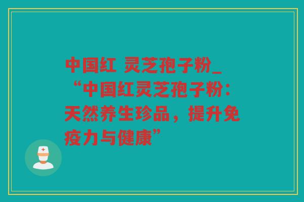 中国红 灵芝孢子粉_“中国红灵芝孢子粉:天然养生珍品,提升免疫力与健康” 中国红 灵芝孢子粉_“中国红灵芝孢子粉:天然养生珍品,提升免疫力与健康”