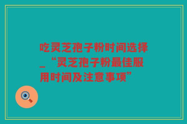 吃灵芝孢子粉时间选择_“灵芝孢子粉佳服用时间及注意事项”