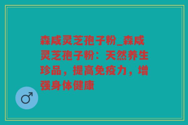 森咸灵芝孢子粉_森咸灵芝孢子粉：天然养生珍品，提高免疫力，增强身体健康