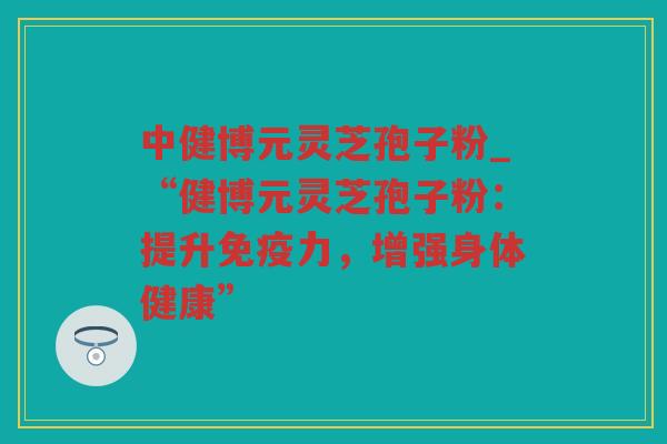 中健博元灵芝孢子粉_“健博元灵芝孢子粉：提升免疫力，增强身体健康”