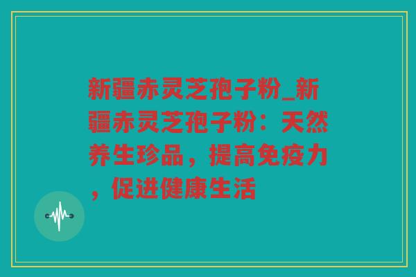 新疆赤灵芝孢子粉_新疆赤灵芝孢子粉：天然养生珍品，提高免疫力，促进健康生活