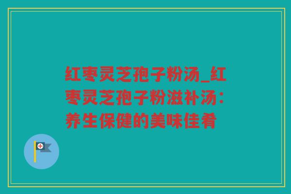 红枣灵芝孢子粉汤_红枣灵芝孢子粉滋补汤:养生保健的美味佳肴 红枣灵芝孢子粉汤_红枣灵芝孢子粉滋补汤:养生保健的美味佳肴