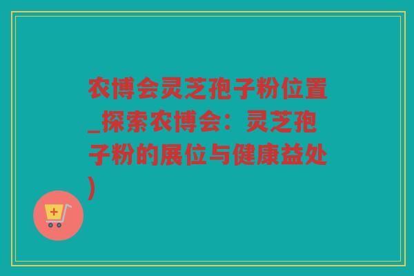 农博会灵芝孢子粉位置_探索农博会：灵芝孢子粉的展位与健康益处)