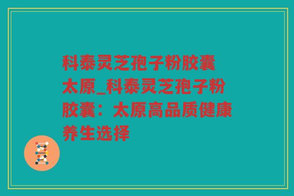 科泰灵芝孢子粉胶囊 太原_科泰灵芝孢子粉胶囊:太原高品质健康养生选择 科泰灵芝孢子粉胶囊 太原_科泰灵芝孢子粉胶囊:太原高品质健康养生选择