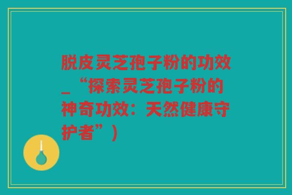 脱皮灵芝孢子粉的功效_“探索灵芝孢子粉的神奇功效：天然健康守护者”)