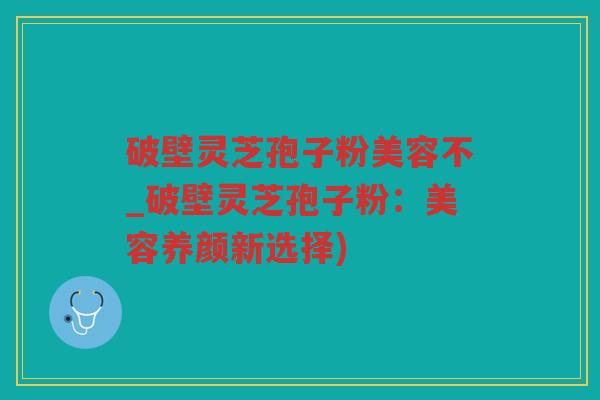破壁灵芝孢子粉美容不_破壁灵芝孢子粉:美容养颜新选择) 破壁灵芝孢子粉美容不_破壁灵芝孢子粉:美容养颜新选择)