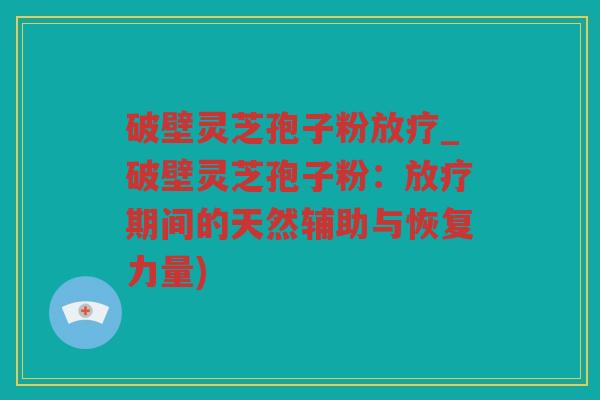 破壁灵芝孢子粉_破壁灵芝孢子粉：期间的天然辅助与恢复力量)
