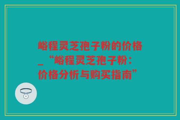 峪程灵芝孢子粉的价格_“峪程灵芝孢子粉：价格分析与购买指南”