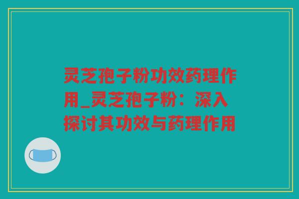 灵芝孢子粉功效药理作用_灵芝孢子粉：深入探讨其功效与药理作用