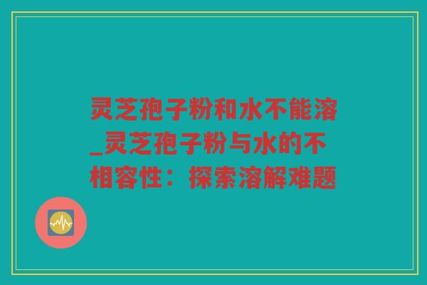 灵芝孢子粉和水不能溶_灵芝孢子粉与水的不相容性:探索溶解难题 灵芝孢子粉和水不能溶_灵芝孢子粉与水的不相容性:探索溶解难题