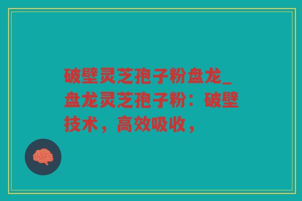 破壁灵芝孢子粉盘龙_盘龙灵芝孢子粉：破壁技术，高效吸收，