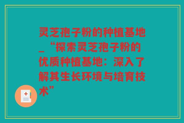灵芝孢子粉的种植基地_“探索灵芝孢子粉的优质种植基地：深入了解其生长环境与培育技术”