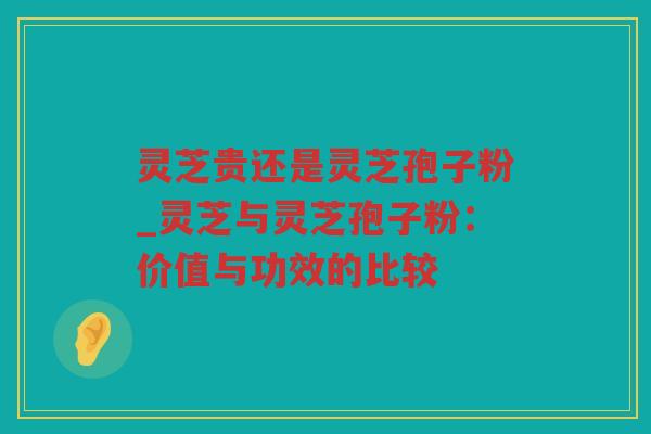 灵芝贵还是灵芝孢子粉_灵芝与灵芝孢子粉：价值与功效的比较