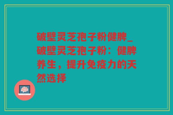 破壁灵芝孢子粉健脾_破壁灵芝孢子粉：健脾养生，提升免疫力的天然选择