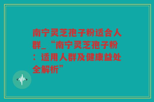 南宁灵芝孢子粉适合人群_“南宁灵芝孢子粉：适用人群及健康益处全解析”