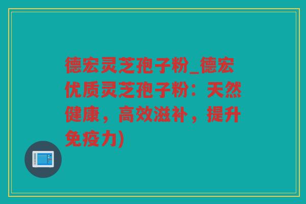 德宏灵芝孢子粉_德宏优质灵芝孢子粉：天然健康，高效滋补，提升免疫力)