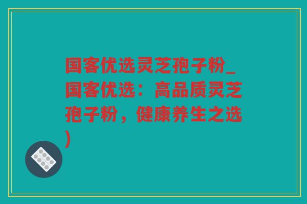 国客优选灵芝孢子粉_国客优选:高品质灵芝孢子粉,健康养生之选) 国客优选灵芝孢子粉_国客优选:高品质灵芝孢子粉,健康养生之选)