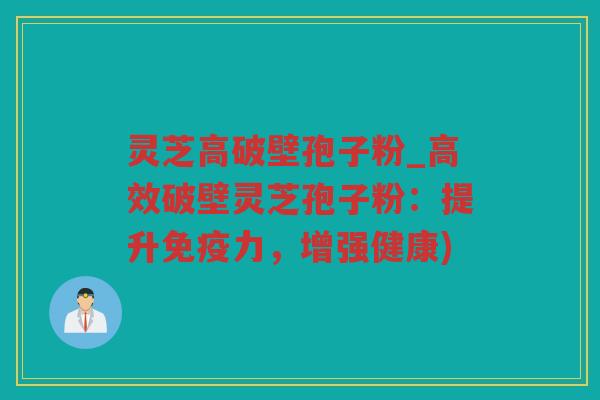 灵芝高破壁孢子粉_高效破壁灵芝孢子粉：提升免疫力，增强健康)