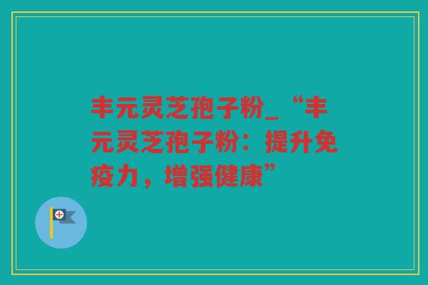丰元灵芝孢子粉_“丰元灵芝孢子粉：提升免疫力，增强健康”