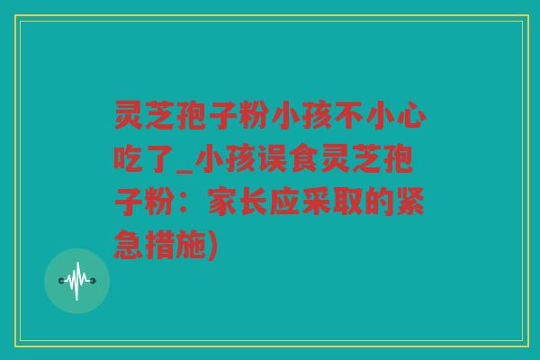 灵芝孢子粉小孩不小心吃了_小孩误食灵芝孢子粉:家长应采取的紧急措施) 灵芝孢子粉小孩不小心吃了_小孩误食灵芝孢子粉:家长应采取的紧急措施)